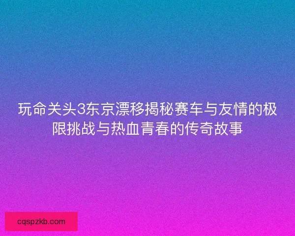 玩命关头3东京漂移揭秘赛车与友情的极限挑战与热血青春的传奇故事