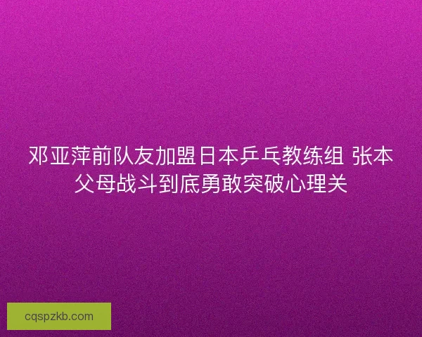 邓亚萍前队友加盟日本乒乓教练组 张本父母战斗到底勇敢突破心理关