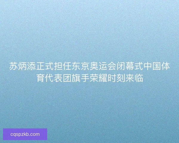 苏炳添正式担任东京奥运会闭幕式中国体育代表团旗手荣耀时刻来临